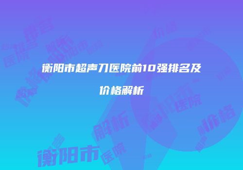 衡阳市超声刀医院前10强排名及价格解析