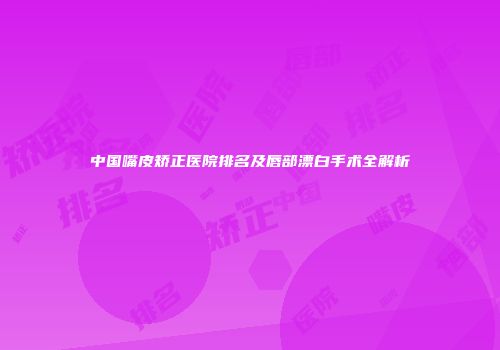 中国嘴皮矫正医院排名及唇部漂白手术全解析