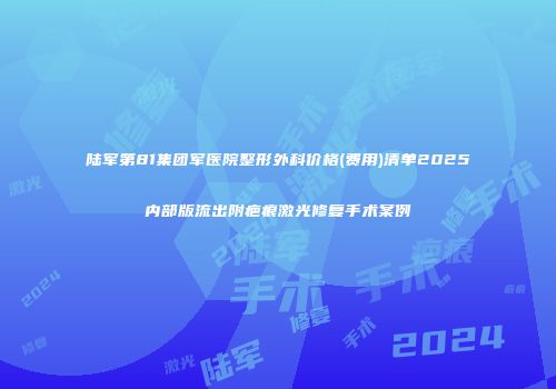 陆军第81集团军医院整形外科价格(费用)清单2025内部版流出附疤痕激光修复手术案例