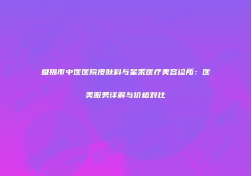 盘锦市中医医院皮肤科与星禾医疗美容诊所：医美服务详解与价格对比