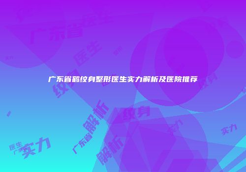 广东省鹤纹身整形医生实力解析及医院推荐