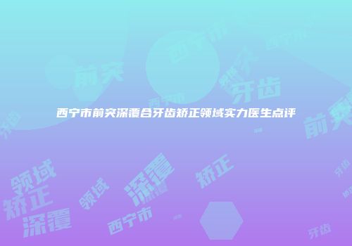 西宁市前突深覆合牙齿矫正领域实力医生点评