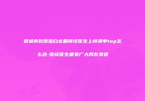 晋城市胶原蛋白去眉间纹医生上榜清单top怎么选-张成医生备受广大网友美誉