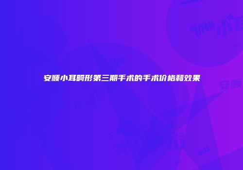 安顺小耳畸形第三期手术的手术价格和效果