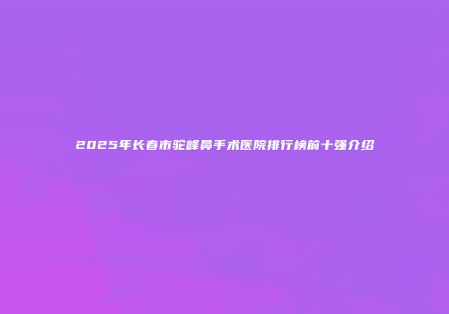 2025年长春市驼峰鼻手术医院排行榜前十强介绍