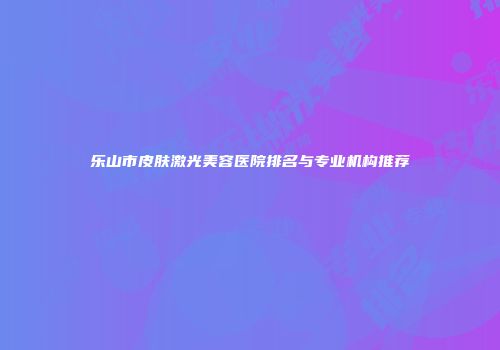 乐山市皮肤激光美容医院排名与专业机构推荐