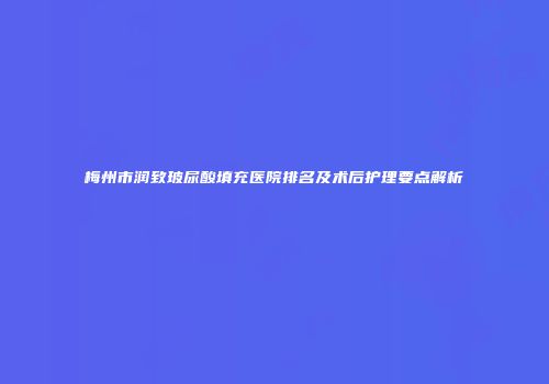 梅州市润致玻尿酸填充医院排名及术后护理要点解析