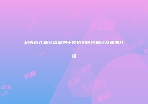 绍兴市儿童牙齿早期干预矫治医院排名及详细介绍
