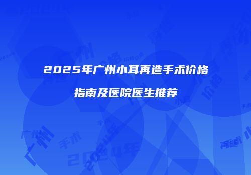 2025年广州小耳再造手术价格指南及医院医生推荐