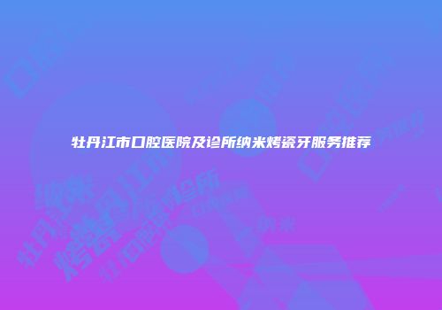 牡丹江市口腔医院及诊所纳米烤瓷牙服务推荐