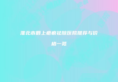 淮北市唇上疤痕祛除医院推荐与价格一览