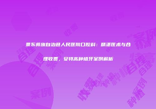 景东彝族自治县人民医院口腔科：精湛医术与合理收费，安特高种植牙案例解析
