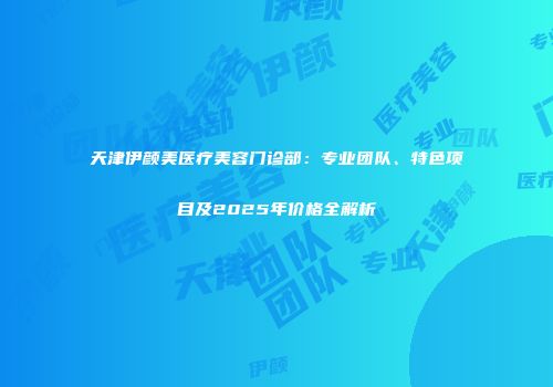 天津伊颜美医疗美容门诊部：专业团队、特色项目及2025年价格全解析