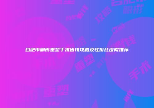 合肥市眼形重塑手术省钱攻略及性价比医院推荐