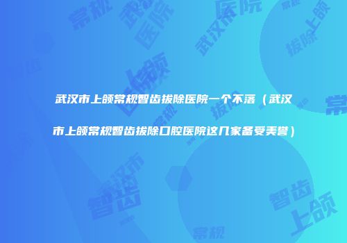 武汉市上颌常规智齿拔除医院一个不落（武汉市上颌常规智齿拔除口腔医院这几家备受美誉）
