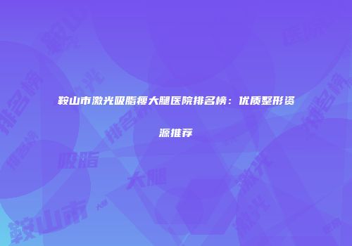 鞍山市激光吸脂瘦大腿医院排名榜：优质整形资源推荐