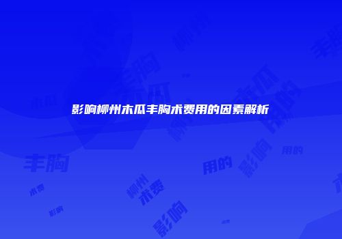 影响柳州木瓜丰胸术费用的因素解析