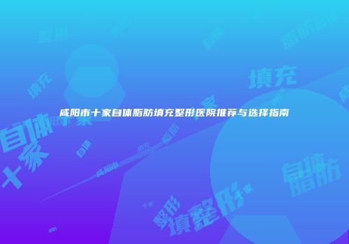 咸阳市十家自体脂肪填充整形医院推荐与选择指南