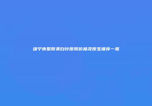遂宁市整形美白针医院价格及医生推荐一览