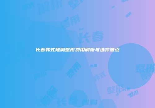 长春韩式隆胸整形费用解析与选择要点