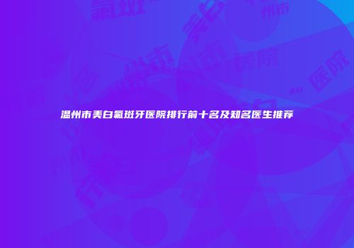 温州市美白氟斑牙医院排行前十名及知名医生推荐