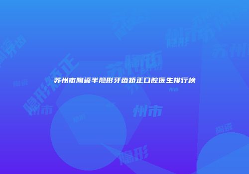 苏州市陶瓷半隐形牙齿矫正口腔医生排行榜