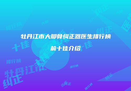 牡丹江市大脚骨纠正器医生排行榜前十佳介绍