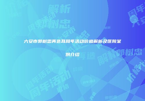 六安市郭树忠再造耳周年活动价格解析及医院案例介绍