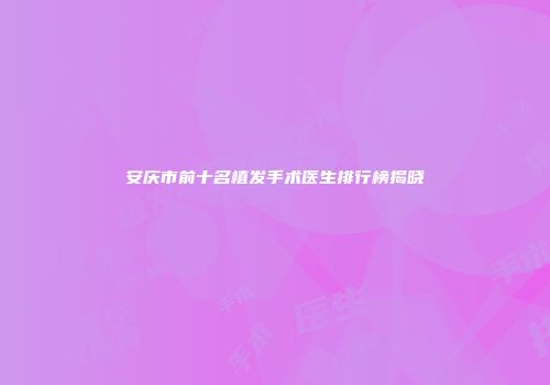 安庆市前十名植发手术医生排行榜揭晓