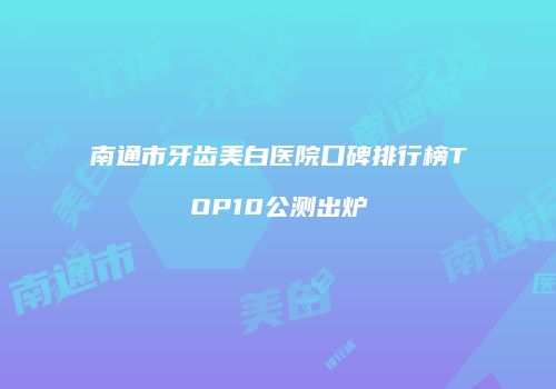 南通市牙齿美白医院口碑排行榜TOP10公测出炉