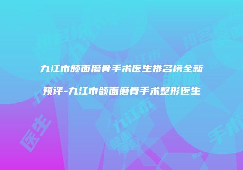 九江市颌面磨骨手术医生排名榜全新预评-九江市颌面磨骨手术整形医生