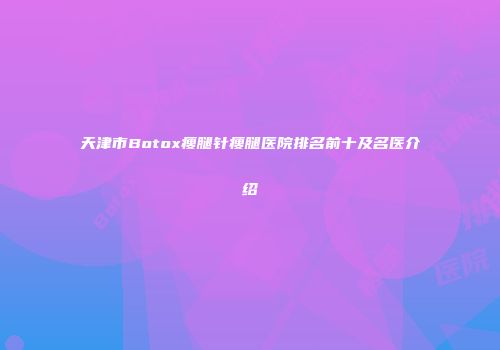 天津市Botox瘦腿针瘦腿医院排名前十及名医介绍