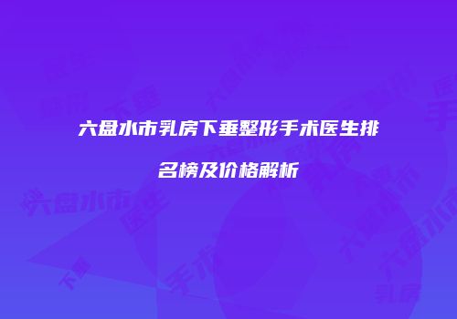 六盘水市乳房下垂整形手术医生排名榜及价格解析