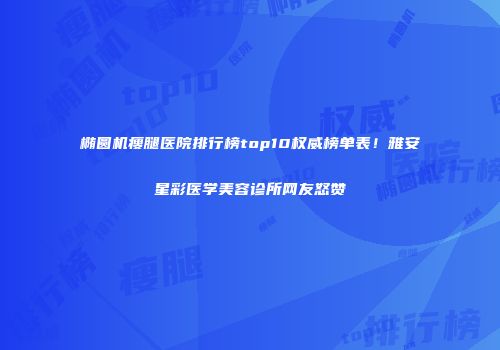 椭圆机瘦腿医院排行榜top10权威榜单表！雅安星彩医学美容诊所网友怒赞