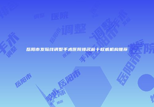 岳阳市发际线调整手术医院排名前十权威机构推荐