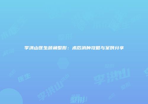李洪山医生颌角整形：术后消肿攻略与案例分享