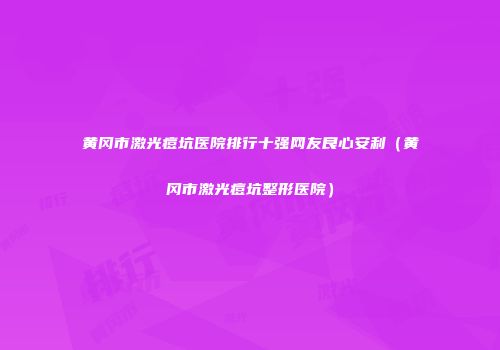 黄冈市激光痘坑医院排行十强网友良心安利（黄冈市激光痘坑整形医院）