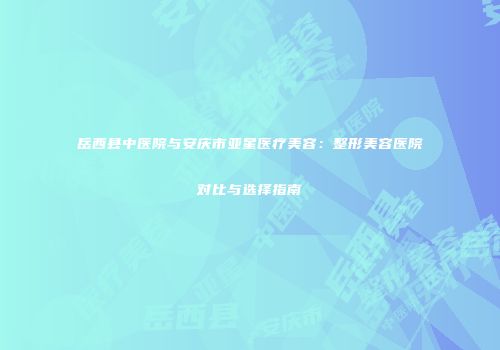 岳西县中医院与安庆市亚星医疗美容：整形美容医院对比与选择指南