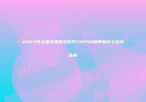 2025年全国线雕取出医院TOP50榜单解读与选择指南