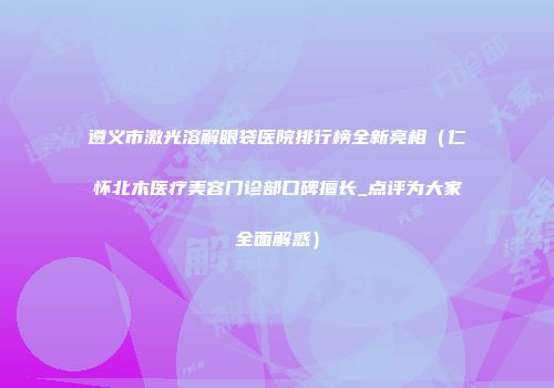 遵义市激光溶解眼袋医院排行榜全新亮相（仁怀北木医疗美容门诊部口碑擅长_点评为大家全面解惑）