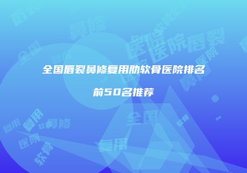 全国唇裂鼻修复用肋软骨医院排名前50名推荐