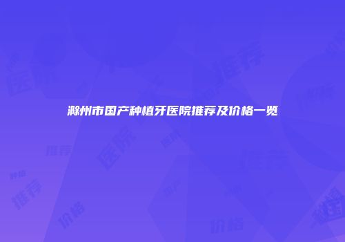 滁州市国产种植牙医院推荐及价格一览