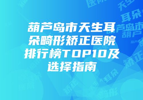 葫芦岛市天生耳朵畸形矫正医院排行榜TOP10及选择指南