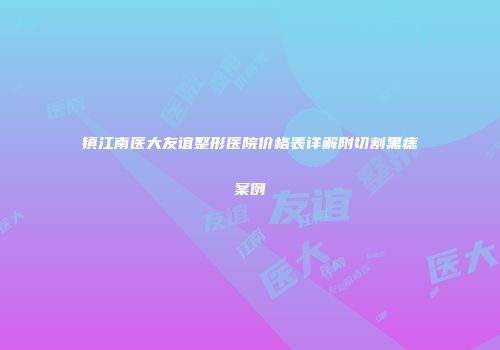镇江南医大友谊整形医院价格表详解附切割黑痣案例