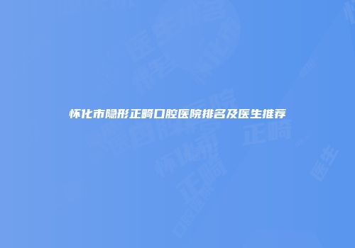 怀化市隐形正畸口腔医院排名及医生推荐