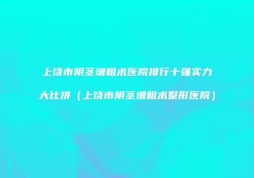 上饶市阴茎增粗术医院排行十强实力大比拼（上饶市阴茎增粗术整形医院）