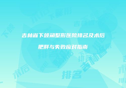 吉林省下颌角整形医院排名及术后肥胖与失败应对指南