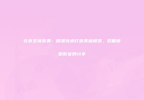 北京王瑛医美：精湛技术打造美丽蜕变，双眼皮整形案例分享