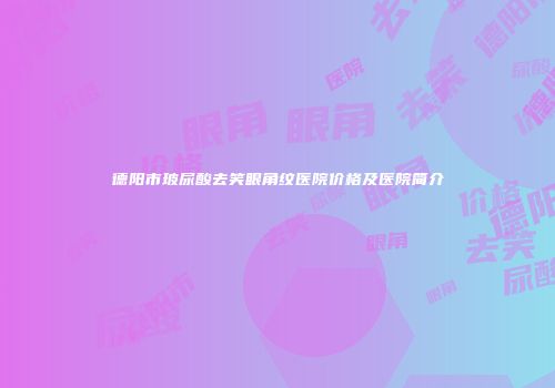 德阳市玻尿酸去笑眼角纹医院价格及医院简介