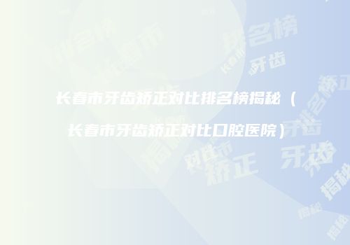 长春市牙齿矫正对比排名榜揭秘（长春市牙齿矫正对比口腔医院）
